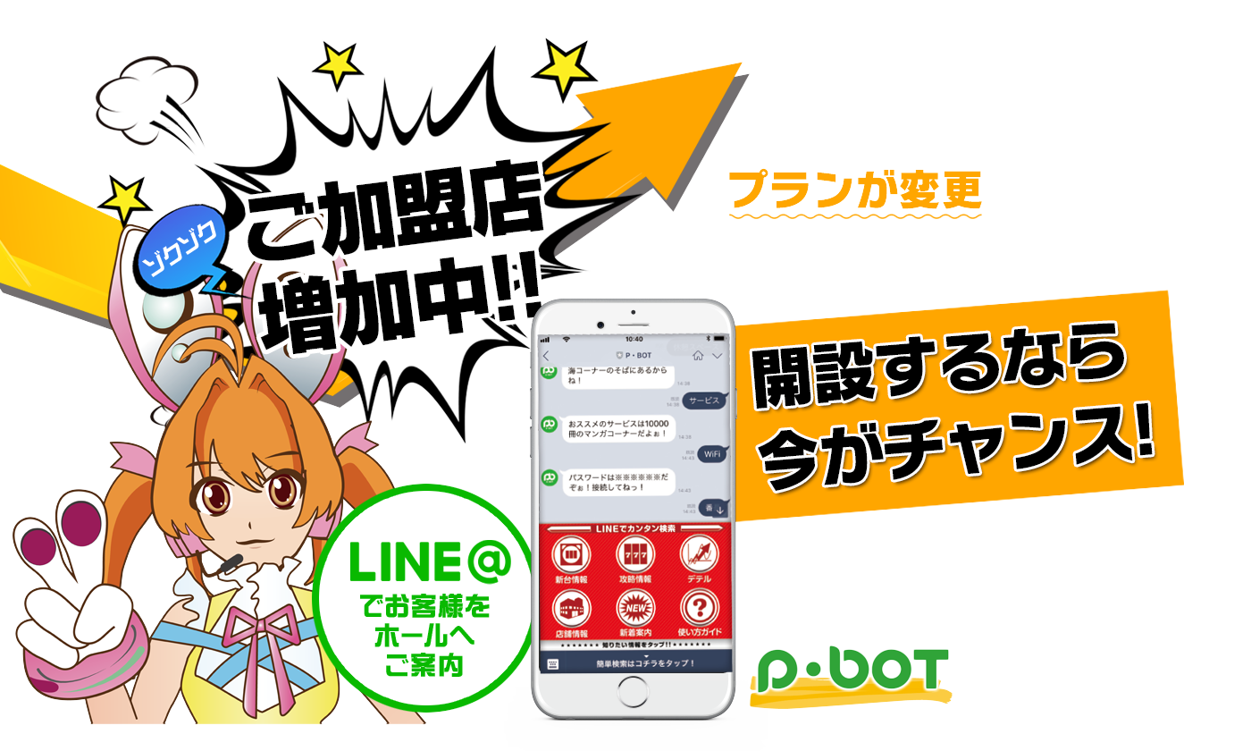 ゾクゾクご加盟店増加中!! LINEアカウントのプランが変更されます 準備はできていますか？ LINE＠でお客様をホールへご案内 開設するなら今がチャンス! 無駄な従量課金は払いません!! 効率的な配信プラットフォームはP･botだけ!