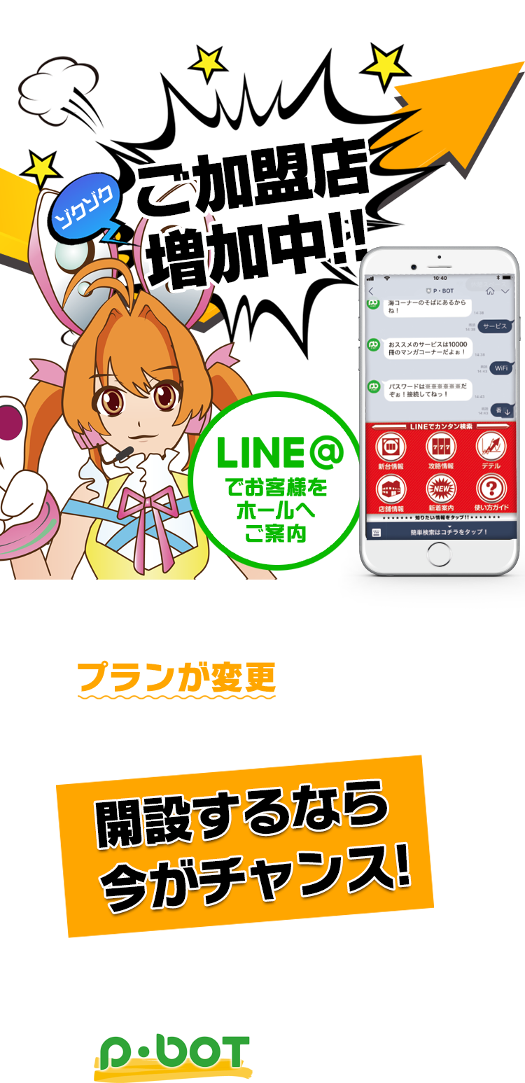 ゾクゾクご加盟店増加中!! LINEアカウントのプランが変更されます 準備はできていますか？ LINE＠でお客様をホールへご案内 開設するなら今がチャンス! 無駄な従量課金は払いません!! 効率的な配信プラットフォームはP･botだけ!